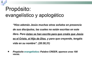 Propósito:  evangelístico y apologético “ Hizo además Jesús muchas otras señales en presencia de sus discípulos, las cuales no están escritas en este libro. Pero  éstas se han escrito para que creáis que Jesús es el Cristo, el Hijo de Dios , y para que creyendo, tengáis vida en su nombre”. (20:30,31) Propósito  evangelístico : Palabra CREER, aparece unas 100 veces. 