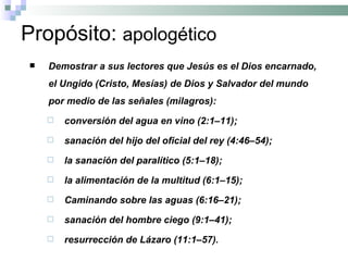 Propósito:  apologético Demostrar a sus lectores que Jesús es el Dios encarnado, el Ungido (Cristo, Mesías) de Dios y Salvador del mundo por medio de las señales (milagros): conversión del agua en vino (2:1–11); sanación del hijo del oficial del rey (4:46–54); la sanación del paralítico (5:1–18); la alimentación de la multitud (6:1–15);  Caminando sobre las aguas (6:16–21);  sanación del hombre ciego (9:1–41); resurrección de Lázaro (11:1–57).   