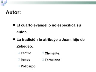 Autor: El cuarto evangelio no especifica su autor. La tradición lo atribuye a Juan, hijo de Zebedeo. Teófilo  Ireneo Policarpo Clemente Tertuliano 
