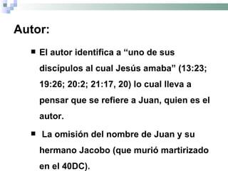 Autor: El autor identifica a  “uno de sus discípulos al cual Jesús amaba” (13:23; 19:26; 20:2; 21:17, 20) lo cual lleva a pensar que se refiere a Juan, quien es el autor. La omisión del nombre de Juan y su hermano Jacobo (que murió martirizado en el 40DC).  