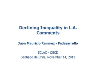 Declining Inequality in L.A. 
Comments 
Juan Mauricio Ramírez - Fedesarrollo 
ECLAC - OECD 
Santiago de Chile, November 14, 2013 
 