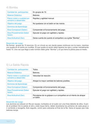 4) Bomba
 Cantidad de participantes:      En grupos de 10.
 Material Didáctico:             Balones.
 Patron motor o cualidad psi-    Rapidez y agilidad manual.
 comotrriz a desarrollar:
 Objetivo del juego:             No quedarse con el balón en las manos.
 Dominios de Aprendizaje
 Área Conceptual (Saber):        Comprender el funcionamiento del juego.
 Área Procedimental (Saber       Ejecutar el juego con agilidad y rapidez.
 hacer):
 Área Actitudinal (Ser):         Darse cuenta de cuando el compañero va a gritar "Bomba".

Desarrollo del Juego:
Se forman grupos de 10 alumnos. En un círculo se van dando pases continuos con la mano, mientras
uno queda en el centro en cuclillas. El que queda al centro debe taparse los ojos y contar mentalmente
hasta 15. Una vez que llega a este número debe gritar ”Bomba” y el que tiene la pelota pasa al medio.




5) La Salida Rápida
 Cantidad de participantes:      Todos.
 Material Didáctico:             Balones.
 Patron motor o cualidad psi-    Velocidad de reacción.
 comotrriz a desarrollar:
 Objetivo del juego:             Atrapar la mayor cantidad de balones posibles.
 Dominios de Aprendizaje
 Área Conceptual (Saber):        Comprender el funcionamiento del juego.
 Área Procedimental (Saber       Ejecutar el juego con agilidad y rapidez.
 hacer):
 Área Actitudinal (Ser):         Percatarse de no golpear a un compañero en el intento de atrapar
                                 un balón.

Desarrollo del Juego:
Los alumnos se colocan en fila por equipo, tumbados en el suelo con una línea delante de ellos. Cuan-
do el profesor tire la pelota al aire y esta toque tierra, deben levantarse los primeros de cada grupo e
ir corriendo a recogerla. Acto seguido, correr para colocarse al final de la fila. Gana el equipo que más
balones recoja.




Página 22
 