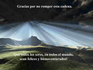 Gracias por no romper esta cadena.

Que todos los seres, en todos el mundo,
sean felices y bienaventurados!

 