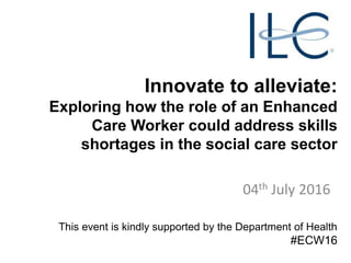 Innovate to alleviate:
Exploring how the role of an Enhanced
Care Worker could address skills
shortages in the social care sector
04th July 2016
This event is kindly supported by the Department of Health
#ECW16
 