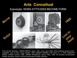 Arte Conceitual
          Exposição: WHEN ATTITUDES BECOME FORM


    na                                                                                      69
 Ber                                                                                  1   9


                                                                                      in
      ça                                                                            ve ur
  Sui                                                                             Li o
                                                                                     y ad
                                                                                       he

From top left clockwise: JOSEPH BEUYS, Jason, 1961. Live in your Head: When Attitudes become Form.
installation view at Haus Lange Krefeld, 1969. ROBERT MORRIS, Felt Piece no. 4, 1968. GILBERTO
ZORIO, Untitled (Torcia), 1969. JANNIS KOUNELLIS, Senza Titolo, 1969. All courtesy Kunstmuseen
Krefeld, Germany. Photos: Archive Kunstmuseen Krefeld, Germany.
 