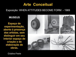Arte Conceitual
  Exposição: WHEN ATTITUDES BECOME FORM - 1969

    MUSEUS

     Espaço de
 experimentação,
aberto à presença
 dos artistas, sem
 distinguir em seu
interior espaço de
    criação e de
   elaboração de
       obras.

   Cristina Freire
 