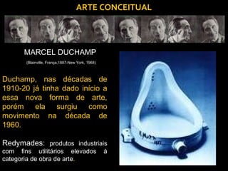 ARTE CONCEITUAL




      MARCEL DUCHAMP
       (Blainville, França,1887-New York, 1968)



Duchamp, nas décadas de
1910-20 já tinha dado início a
essa nova forma de arte,
porém ela surgiu como
movimento na década de
1960.

Redymades: produtos industriais
com fins utilitários elevados                     à
categoria de obra de arte.
 