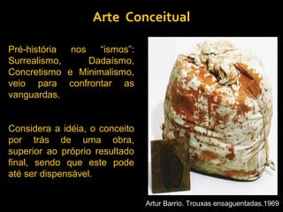 Arte Conceitual

Pré-história nos   “ismos”:
Surrealismo,     Dadaísmo,
Concretismo e Minimalismo,
veio para confrontar as
vanguardas.


Considera a idéia, o conceito
por trás de uma obra,
superior ao próprio resultado
final, sendo que este pode
até ser dispensável.


                                Artur Barrio. Trouxas ensaguentadas.1969
 