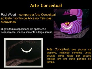 Arte Conceitual
Paul Wood – compara a Arte Conceitual
ao Gato risonho de Alice no País das
Maravilhas.

O gato tem a capacidade de aparecer e
desaparecer, ficando somente o largo sorriso.




                                       Arte Conceitual: aos poucos se
                                       dissolve, restando somente umas
                                       poucas obras feitas por poucos
                                       artistas em um curto período de
                                       tempo.
 