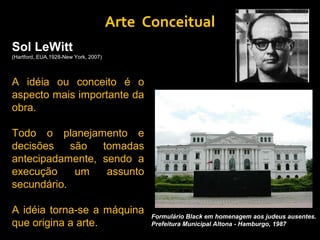 Arte Conceitual
Sol LeWitt
(Hartford, EUA,1928-New York, 2007)



A idéia ou conceito é o
aspecto mais importante da
obra.

Todo o planejamento e
decisões    são  tomadas
antecipadamente, sendo a
execução     um   assunto
secundário.

A idéia torna-se a máquina                  Formulário Black em homenagem aos judeus ausentes.
que origina a arte.                         Prefeitura Municipal Altona - Hamburgo, 1987
 