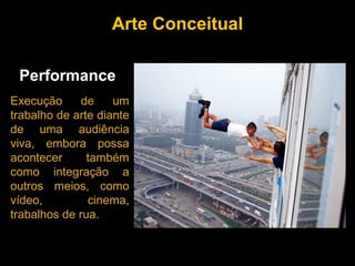 Arte Conceitual

 Performance
Execução      de    um
trabalho de arte diante
de uma audiência
viva, embora possa
acontecer      também
como integração a
outros meios, como
vídeo,         cinema,
trabalhos de rua.
 