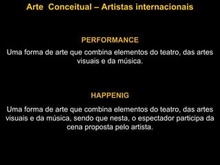 Arte Conceitual – Artistas internacionais


                      PERFORMANCE
Uma forma de arte que combina elementos do teatro, das artes
                    visuais e da música.



                         HAPPENIG
Uma forma de arte que combina elementos do teatro, das artes
visuais e da música, sendo que nesta, o espectador participa da
                  cena proposta pelo artista.
 