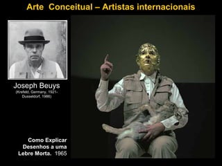 Arte Conceitual – Artistas internacionais




Joseph Beuys
(Krefeld, Germany, 1921-
    Dusseldorf, 1986)




    Como Explicar
  Desenhos a uma
 Lebre Morta. 1965
 