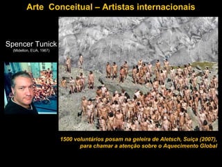Arte Conceitual – Artistas internacionais



Spencer Tunick
  (Midelton, EUA, 1967)




                          1500 voluntários posam na geleira de Aletsch, Suiça (2007),
                                 para chamar a atenção sobre o Aquecimento Global
 