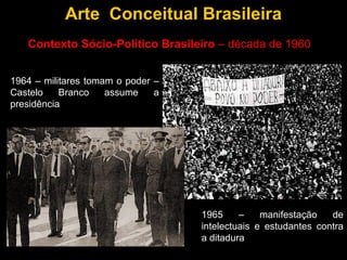 Arte Conceitual Brasileira
   Contexto Sócio-Político Brasileiro – década de 1960


1964 – militares tomam o poder –
Castelo    Branco    assume    a
presidência




                                   1965     –    manifestação   de
                                   intelectuais e estudantes contra
                                   a ditadura
 