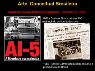 Arte Conceitual Brasileira
Contexto Sócio-Político Brasileiro – década de 1960
                      1968 - Costa e Silva assina o AI-5
                      restringindo as liberdades civis.




                       1969 - Emílio Garrastazú Médici assume a
                       presidência do Brasil
 