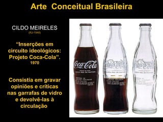 Arte Conceitual Brasileira

 CILDO MEIRELES
        (RJ-1948)



   “Inserções em
circuito ideológicos:
Projeto Coca-Cola”.
         1970



Consistia em gravar
 opiniões e críticas
nas garrafas de vidro
   e devolvê-las à
     circulação
 