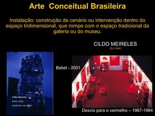 Arte Conceitual Brasileira
 Instalação: construção de cenário ou intervenção dentro do
espaço tridimensional, que rompe com o espaço tradicional da
                    galeria ou do museu.

                                        CILDO MEIRELES
                                                (RJ-1948)




                    Babel - 2001




                                   Desvio para o vermelho – 1967-1984
 