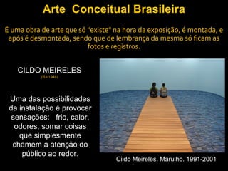 Arte Conceitual Brasileira
É uma obra de arte que só "existe" na hora da exposição, é montada, e
 após é desmontada, sendo que de lembrança da mesma só ficam as
                          fotos e registros.


    CILDO MEIRELES
           (RJ-1948)




 Uma das possibilidades
 da instalação é provocar
  sensações: frio, calor,
   odores, somar coisas
    que simplesmente
  chamem a atenção do
     público ao redor.
                                   Cildo Meireles. Marulho. 1991-2001
 