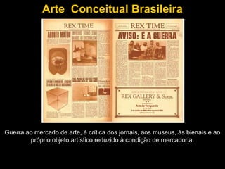 Arte Conceitual Brasileira




Guerra ao mercado de arte, à crítica dos jornais, aos museus, às bienais e ao
        próprio objeto artístico reduzido à condição de mercadoria.
 