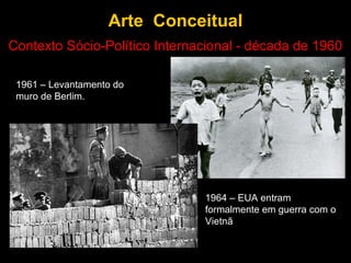 Arte Conceitual
Contexto Sócio-Político Internacional - década de 1960

 1961 – Levantamento do
 muro de Berlim.




                               1964 – EUA entram
                               formalmente em guerra com o
                               Vietnã
 