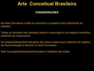 Arte Conceitual Brasileira
                             CONSIDERAÇÕES



Na Arte Conceitual a idéia ou conceito é o aspecto mais importante do
trabalho.

Todas as decisões são tomadas antes e a execução é um negócio mecânico,
podendo ser dispensável.

Os projetos/desenhos/instruções das obras mostra que o domínio do registro,
da documentação é decisivo na Arte Conceitual.

Sem os projetos/desenhos/instruções o trabalho não existe.
 