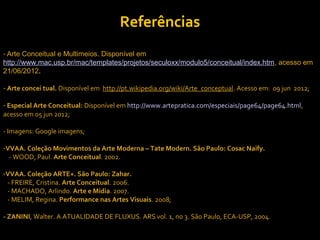 Referências
- Arte Conceitual e Multimeios. Disponível em
http://www.mac.usp.br/mac/templates/projetos/seculoxx/modulo5/conceitual/index.htm, acesso em
21/06/2012.

- Arte concei tual. Disponível em http://pt.wikipedia.org/wiki/Arte_conceptual. Acesso em: 09 jun 2012;

- Especial Arte Conceitual: Disponível em http://www.artepratica.com/especiais/page64/page64.html,
acesso em 05 jun 2012;

- Imagens: Google imagens;

-VVAA. Coleção Movimentos da Arte Moderna – Tate Modern. São Paulo: Cosac Naify.
  - WOOD, Paul. Arte Conceitual. 2002.

-VVAA. Coleção ARTE+. São Paulo: Zahar.
 - FREIRE, Cristina. Arte Conceitual. 2006.
 - MACHADO, Arlindo. Arte e Mídia. 2007.
 - MELIM, Regina. Performance nas Artes Visuais. 2008;

- ZANINI, Walter. A ATUALIDADE DE FLUXUS. ARS vol. 1, no 3. São Paulo, ECA-USP, 2004.
 
