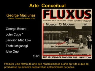 Arte Conceitual
 George Maciunas
   (Kaunas, Lituânia,1931-Boston,1978)




 George Brecht
 John Cage *
 Jackson Mac Low
 Toshi Ichijanagi
 Ioko Ono
                                   1961

Produzir uma forma de arte que reaproximasse a arte da vida e que se
produzisse de maneira acessível ao entendimento de todos.
 
