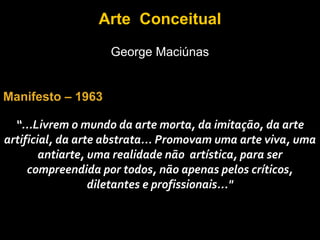 Arte Conceitual
                    George Maciúnas


Manifesto – 1963

  “...Livrem o mundo da arte morta, da imitação, da arte
artificial, da arte abstrata... Promovam uma arte viva, uma
        antiarte, uma realidade não artística, para ser
     compreendida por todos, não apenas pelos críticos,
                  diletantes e profissionais..."
 