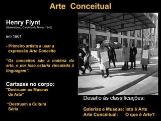 Arte Conceitual
Henry Flynt
(Greensboro, Carolina do Norte, 1940)


em 1961

- Primeiro artista a usar a
  expressão Arte Conceito

“Os conceitos são a matéria da
arte, e por isso estaria vinculada à
linguagem”.


Cartazes no corpo:
"Destruam os Museus
 de Arte”
                                           Desafio às classificações:
“Destruam a Cultura
 Séria                                     Galerias e Museus: Isto é Arte
                                           Arte Conceitual:   O que é Arte?
 