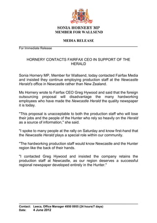 SONIA HORNERY MP
                        MEMBER FOR WALLSEND

                              MEDIA RELEASE
For Immediate Release


     HORNERY CONTACTS FAIRFAX CEO IN SUPPORT OF THE
                        HERALD


Sonia Hornery MP, Member for Wallsend, today contacted Fairfax Media
and insisted they continue employing production staff at the Newcastle
Herald's office in Newcastle rather than New Zealand.

Ms Hornery wrote to Fairfax CEO Greg Hywood and said that the foreign
outsourcing proposal will disadvantage the many hardworking
employees who have made the Newcastle Herald the quality newspaper
it is today.

"This proposal is unacceptable to both the production staff who will lose
their jobs and the people of the Hunter who rely so heavily on the Herald
as a source of information," she said.

"I spoke to many people at the rally on Saturday and know first-hand that
the Newcastle Herald plays a special role within our community.

"The hardworking production staff would know Newcastle and the Hunter
region like the back of their hands.

"I contacted Greg Hywood and insisted the company retains the
production staff at Newcastle, as our region deserves a successful
regional newspaper developed entirely in the Hunter."




Contact: Leeca, Office Manager 4950 0955 (24 hours/7 days)
Date:    4 June 2012
 