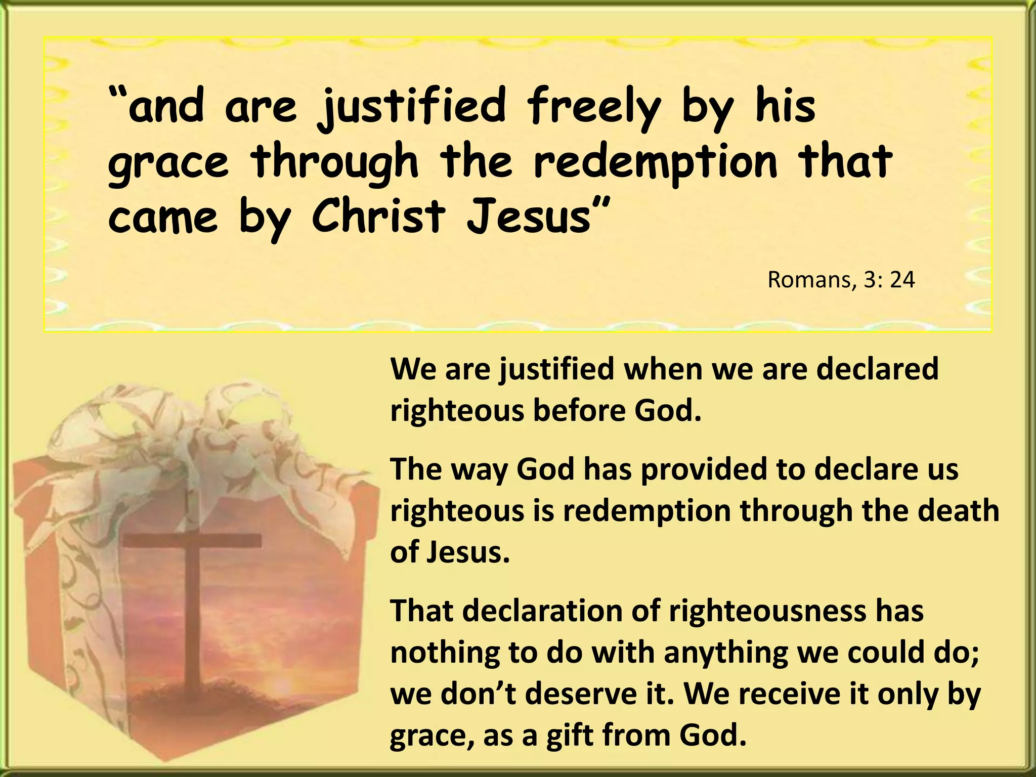 “and are justified freely by his grace through the redemption that came by Christ Jesus”Romans, 3: 24We are justified when we are declared righteous before God.The way God has provided to declare us righteous is redemption through the death of Jesus.That declaration of righteousness has nothing to do with anything we could do; we don’t deserve it. We receive it only by grace, as a gift from God.