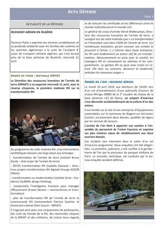 A D
P>?@ 3
A : DRHAT
La Direc?on des ressources humaines de l’armée de
terre (DRHAT) a co-organisé mercredi 11 avril, avec la
réserve citoyenne, la première ma?nale RH sur la
transforma?on RH.
Au programme de ceHe ma née RH, cinq interven ons
synthé ques laissant une large place aux échanges :
- transforma on de l’armée de terre (colonel Bruno
Gardy – état-major de l’armée de terre)
- RETEX transforma on RH (Isabelle Daviaud – direc-
trice projets transforma on RH digitale Groupe ACCOR
Hôtels)
- transforma on ou modernisa on (JulieHe Soria – fon-
datrice SILAMIR, design thinking)
- comprendre l’intelligence humaine pour manager
eﬃcacement (Erwan Deveze – neurosciences et trans-
forma on)
- plan de transforma on RH de l’armée de terre et
communauté RH (commandant Patricia Saulnier et
lieutenant-colonel Alain Cousin - DRHAT)
Il s’agissait ainsi pour une cinquantaine de par cipants,
des civils du monde de la RH, des réservistes citoyens
de la DRHAT et des militaires, de croiser leurs regards
A D
A ’ :
Le mardi 10 avril 2018, aux alentours de 15h20, lors
d’un vol d’entraînement d’une patrouille d’avions de
chasse Mirage 2000D de la 3e
escadre de chasse de la
base aérienne 133 de Nancy, un emport d’exercice
s’est décroché accidentellement de la voilure d’un des
avions.
Il est tombé sur le toit d’une entreprise d’équipements
automobiles sur la commune de Nogent-sur-Vernisson
(Loiret), occasionnant deux blessés, qualiﬁés de légers
par les services de secours.
L’armée de l’air ?ent à apporter son sou?en à l’en-
semble du personnel de l’usine Faurecia et exprime
ses plus sincères vœux de rétablissement aux deux
ouvriers blessés.
Cet incident rare intervient dans le cadre d’un vol
d’exercice programmé. Deux enquêtes ont été diligen-
tées. La première, judiciaire, a été conﬁée à la gendar-
merie de l’air par le procureur du parquet militaire de
Paris. La seconde, technique, est conduite par le bu-
reau enquête accident défense.
A A M
Florence Parly a exprimé ses sincères condoléances et
sa profonde solidarité avec les familles des vic mes et
les autorités algériennes à la suite de l’accident d’
avion de transport militaire algérien, qui s’est écrasé
près de la base aérienne de Boufarik, mercredi 11
avril.
et de mesurer les similitudes et les diﬀérences entre le
monde ins tu onnel et le monde civil.
Le général de corps d’armée Hervé WaHecamps, direc-
teur des ressources humaines de l’armée de terre, a
souligné lors de ceHe ma nale que « La transforma on
et l’innova on sont dans l’ADN de l’armée de terre. Les
nombreuses évolu ons qu’ont connues nos armées le
prouvent à l’envie. (…) Comme dans toute entreprise,
les RH sont évidemment un acteur clef de ces transfor-
ma ons. Nécessairement en prise avec la société, les
managers RH en connaissent les a1entes et les com-
portements. La ges on RH ne peut ainsi rester en re-
trait. Elle doit, au contraire, devancer la modernité,
an ciper les nouveaux usages ».
 