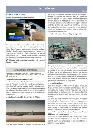 A D
P>?@ 4
F G :
V
Une mission permanente et prioritaire
La luHe contre la pêche illégale est une mission priori-
taire de l’État en Guyane. Elle vise à garan r la souve-
raineté de la France sur les eaux placées sous sa juridic-
on, à répondre aux engagements interna onaux pris
par la France dans le domaine de préserva on des res-
sources halieu ques, et à combaHre les ac vités mari-
mes illicites.
… mobilisant l’ensemble des services de l’Etat…
Pour les forces armées, la mission de luHe contre la
J
Espace, le nouveau champ de bataille ?
En quelques années, les satellites sont devenus indis-
pensables au bon déroulement des opéra ons mili-
taires. Dans l’espace, ces structures de métal sont vul-
nérables. Quelles sont-elles et comment l’armée pro-
tège-t-elle ses satellites ? Dans ce numéro, le Journal
de la défense (#JDEF) permet de découvrir les menaces
qui planent juste à 400 km au-dessus de nos têtes.
1ère
diﬀusion sur la chaîne parlementaire LCP : samedi
14 avril à 10h00
A
pêche illicite mobilise un large spectre de moyens :
moyens satellitaires et aéronefs (Casa et Fennec de
l’armée de l’air, ou Falcon 50 de la marine na onale en
renfort depuis la métropole) pour la détec on des
éventuels contrevenants, patrouilleurs légers guyanais,
vedeHes cô ères de surveillance mari me, embarca-
on relève ﬁlet pour leur intercep on et leur déroute-
ment, et gendarmerie mari me pour le démantèle-
ment des ﬁlières de traﬁc.
… confrontés à des pêcheurs illégaux organisés…
Les pêcheurs étrangers qui viennent piller les res-
sources françaises sont souvent très déterminés et bien
organisés. Ils ne rentrent dans les eaux françaises qu’à
la faveur de la nuit et disposent souvent de réseaux
d’informateurs surveillant les mouvements des moyens
français. La luHe contre la pêche illégale en Guyane est
donc une mission diﬃcile qui nécessite permanence,
persévérance, discré on et adapta on.
… et parfois violents
Dans leur mission de luHe contre la pêche illicite, les
forces armées en Guyane sont confrontées à des pê-
cheurs de plus en plus violents, s’opposant par la force
aux contrôles, et obligeant ainsi les équipes de visite
des bâ ments à faire usage de leurs armes à létalité
réduite.
Au cours des trois dernières semaines, trois navires en
ac on de pêche illicite se sont violemment opposés aux
contrôles des bâ ments français. Ces contrôles peu-
vent abou r à une amende, le rejet à la mer des pois-
sons pêchés, la conﬁsca on des apparaux de pêches,
voire la saisie puis la destruc on des bateaux.
….mais dont les résultats intermédiaires pour l’année
2018 sont très encourageants
Alors que la saison de pêche en Guyane vient seule-
ment de commencer (mi-mars), le bilan des opéra ons
de luHe contre la pêche illégale en Guyane est d’ores et
déjà très encourageant.
 