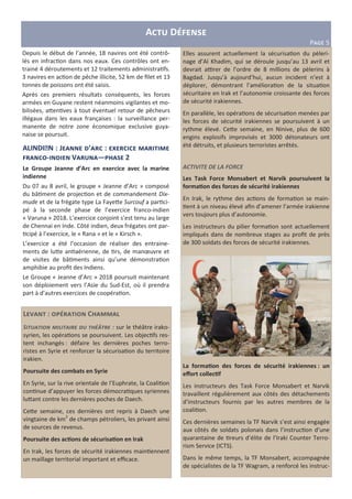 L : C
S- . - / 0- - - 1. 234 : sur le théâtre irako-
syrien, les opéra ons se poursuivent. Les objec fs res-
tent inchangés : défaire les dernières poches terro-
ristes en Syrie et renforcer la sécurisa on du territoire
irakien.
Poursuite des combats en Syrie
En Syrie, sur la rive orientale de l’Euphrate, la Coali on
con nue d’appuyer les forces démocra ques syriennes
luHant contre les dernières poches de Daech.
CeHe semaine, ces dernières ont repris à Daech une
vingtaine de km2
de champs pétroliers, les privant ainsi
de sources de revenus.
Poursuite des ac?ons de sécurisa?on en Irak
En Irak, les forces de sécurité irakiennes main ennent
un maillage territorial important et eﬃcace.
A D
P>?@ 5
Depuis le début de l’année, 18 navires ont été contrô-
lés en infrac on dans nos eaux. Ces contrôles ont en-
trainé 4 déroutements et 12 traitements administra fs.
3 navires en ac on de pêche illicite, 52 km de ﬁlet et 13
tonnes de poissons ont été saisis.
Après ces premiers résultats conséquents, les forces
armées en Guyane restent néanmoins vigilantes et mo-
bilisées, aHen ves à tout éventuel retour de pêcheurs
illégaux dans les eaux françaises : la surveillance per-
manente de notre zone économique exclusive guya-
naise se poursuit.
ALINDIEN : J ’ : _
- V — 2
Le Groupe Jeanne d’Arc en exercice avec la marine
indienne
Du 07 au 8 avril, le groupe « Jeanne d’Arc » composé
du bâ ment de projec on et de commandement Dix-
mude et de la frégate type La FayeHe Surcouf a par ci-
pé à la seconde phase de l’exercice franco-indien
« Varuna » 2018. L’exercice conjoint s’est tenu au large
de Chennai en Inde. Côté indien, deux frégates ont par-
cipé à l’exercice, le « Rana » et le « Kirsch ».
L’exercice a été l’occasion de réaliser des entraine-
ments de luHe an aérienne, de rs, de manœuvre et
de visites de bâ ments ainsi qu’une démonstra on
amphibie au proﬁt des Indiens.
Le Groupe « Jeanne d’Arc » 2018 poursuit maintenant
son déploiement vers l’Asie du Sud-Est, où il prendra
part à d’autres exercices de coopéra on.
Elles assurent actuellement la sécurisa on du pèleri-
nage d’Al Khadim, qui se déroule jusqu’au 13 avril et
devrait adrer de l’ordre de 8 millions de pèlerins à
Bagdad. Jusqu’à aujourd’hui, aucun incident n’est à
déplorer, démontrant l’améliora on de la situa on
sécuritaire en Irak et l’autonomie croissante des forces
de sécurité irakiennes.
En parallèle, les opéra ons de sécurisa on menées par
les forces de sécurité irakiennes se poursuivent à un
rythme élevé. CeHe semaine, en Ninive, plus de 600
engins explosifs improvisés et 3000 détonateurs ont
été détruits, et plusieurs terroristes arrêtés.
ACTIVITE DE LA FORCE
Les Task Force Monsabert et Narvik poursuivent la
forma?on des forces de sécurité irakiennes
En Irak, le rythme des ac ons de forma on se main-
ent à un niveau élevé aﬁn d’amener l’armée irakienne
vers toujours plus d’autonomie.
Les instructeurs du pilier forma on sont actuellement
impliqués dans de nombreux stages au proﬁt de près
de 300 soldats des forces de sécurité irakiennes.
La forma?on des forces de sécurité irakiennes : un
eﬀort collec?f
Les instructeurs des Task Force Monsabert et Narvik
travaillent régulièrement aux côtés des détachements
d’instructeurs fournis par les autres membres de la
coali on.
Ces dernières semaines la TF Narvik s’est ainsi engagée
aux côtés de soldats polonais dans l’instruc on d’une
quarantaine de reurs d’élite de l’Iraki Counter Terro-
rism Service (ICTS).
Dans le même temps, la TF Monsabert, accompagnée
de spécialistes de la TF Wagram, a renforcé les instruc-
 