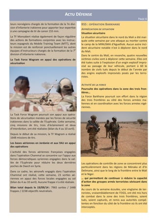 BSS : B a
A<< 3=- - / 1 - . - /
Situa?on sécuritaire
La situa on sécuritaire dans le nord du Mali a été mar-
quée ceHe semaine par une aHaque au mor er contre
le camp de la MINUSMA d’Aguelhok. Aucun autre inci-
dent sécuritaire notable n’est à déplorer dans le nord
du Mali.
Dans le centre du Mali, en revanche, quatre nouvelles
vic mes civiles sont à déplorer ceHe semaine. Elles ont
été tuées suite à l’explosion d’un engin explosif impro-
visé au passage de leur véhicule, portant à 60 le
nombre de civils tués depuis le début de l’année par
des engins explosifs improvisés posés par les terro-
ristes.
A= ->- 3 1 ? =
Poursuite des opéra?ons dans la zone des trois fron-
?ères…
La Force Barkhane poursuit son eﬀort dans la région
des trois fron ères au côté des forces armées ma-
liennes et en coordina on avec les forces armées nigé-
riennes.
Les opéra ons de contrôle de zone se concentrent plus
par culièrement dans les régions de Ménaka et d’In
Delimane, ainsi que le long de la fron ère entre le Mali
et le Niger.
… qui permebent de con?nuer à réduire la capacité
d’ac?on des groupes armés terroristes sévissant dans
la zone
Au cours de la semaine écoulée, une vingtaine de ter-
roristes, vraisemblablement de l’EIGS, ont été mis hors
de combat dans la zone des trois fron ères, soient
tués, soient capturés, et remis aux autorités compé-
tentes en fonc on du côté de la fron ère où ils ont été
interceptés.
A D
P>?@ 6
teurs norvégiens chargés de la forma on de la 7e divi-
sion d'infanterie irakienne pour apporter leur exper se
à une campagne de r de canon 155 mm.
La TF Monsabert réalise également de façon régulière
des ac ons de forma ons conjointes avec les instruc-
teurs espagnols du Mobile Training Team (MTT), dont
la mission est de renforcer ponctuellement les autres
équipes d’instructeurs chargés de la forma on de la 7e
division d’infanterie irakienne.
La Task Force Wagram en appui des opéra?ons de
sécurisa?on
La Task Force Wagram poursuit son appui aux opéra-
ons de sécurisa on menées par les forces de sécurité
irakiennes dans la vallée de l’Euphrate. CeHe semaine,
cinq missions de rs, trois d’éclairement et deux
d’interdic on, ont été réalisées (bilan du 4 au 10 avril).
Depuis le début de sa mission, la TF Wagram a réalisé
1648 missions de rs.
Les bases aériennes en Jordanie et aux EAU en appui
des opéra?ons
L’ac vité des forces aériennes françaises engagées
dans l’opéra on Chammal se concentre sur l’appui aux
forces démocra ques syriennes engagées dans la val-
lée de l’Euphrate pour réduire les deux dernières
poches de Daech en Syrie.
Dans ce cadre, les aéronefs engagés dans l’opéra on
Chammal ont réalisé, ceHe semaine, 23 sor es aé-
riennes en appui des forces locales engagées au sol
(bilan du 4 au 10 avril). Aucune frappe n’a été réalisée.
Bilan total depuis le 19/09/14 : 7965 sor es / 1448
frappes / 2238 objec fs neutralisés.
 