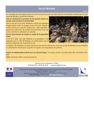 A D
P>?@ 7
Produit par le bureau porte-parole de la Délégation à l’information et à la communication de la Défense (DICoD)
Directrice de la publication : Valérie Lecasble
Rédacteur en chef : CF Lionel Delort
Rédacteurs: Chloé Ruard, Marie-Astrid Lefeuvre, Pauline Royer-Briand, CNE Gaëlle Rothureau
CONTACTS PRESSE : 09 88 67 33 33 ou presse@dicod.defense.gouv.fr
Ces résultats ont été obtenus entre le 6 et le 10 avril au cours de patrouilles de sécurisa on menées dans le sud-
ouest de Ménaka à proximité d’Akabar.
Tout en maintenant la pression sur les groupes armés ter-
roristes sévissant dans le nord du Mali
Dans la nuit du 5 au 6 avril, Barkhane a mené une opéra on
d’opportunité contre un groupe armé terroriste. Menée à
environ 140 km au nord de Tombouctou, ceHe opéra on a
permis de meHre hors de combat cinq terroristes et de sai-
sir des armements individuels et collec fs.
Tout en poursuivant ses ac?ons au proﬁt de la popula?on
locale
Le 07 avril 2018, une aide médicale à la popula on a été
organisée dans la ville de Ménaka, en collabora on avec la
Direc on Régionale de la Santé de la ville.
Le médecin de Barkhane, les deux inﬁrmiers ainsi que le médecin du centre de la ville de Ménaka ont pu travailler
en collabora on étroite pour ausculter et soigner une cinquantaine de pa ents.
Sor?es air hebdomadaires (bilan du 4 au 10 avril inclus) : 37 sor es chasse / 23 sor es RAV ISR / 34 sor es trans-
port.
Total : 94 sor es (109 la semaine dernière).
Contact presse opéra?ons et CEMA :
09 88 68 28 65 / 09 88 68 28 66 - emapresse@gmail.com
 