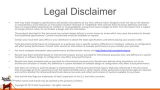 Legal Disclaimer
• Intel may make changes to specifications and product descriptions at any time, without notice. Designers must not rely on the absence
or characteristics of any features or instructions marked "reserved" or "undefined". Intel reserves these for future definition and shall
have no responsibility whatsoever for conflicts or incompatibilities arising from future changes to them. The information here is subject
to change without notice. Do not finalize a design with this information.
The products described in this document may contain design defects or errors known as errata which may cause the product to deviate
from published specifications. Current characterized errata are available on request.
Contact your local Intel sales office or your distributor to obtain the latest specifications and before placing your product order.
Tests document performance of components on a particular test, in specific systems. Differences in hardware, software, or configuration
will affect actual performance. Consult other sources of information to evaluate performance as you consider your purchase.
• For more complete information about performance and benchmark results, visit http://www.intel.com/performance.
• Results have been estimated based on internal Intel analysis and are provided for informational purposes only. Any difference in system
hardware or software design or configuration may affect actual performance.
• Results have been simulated and are provided for informational purposes only. Results were derived using simulations run on an
architecture simulator or model. Any difference in system hardware or software design or configuration may affect actual performance.
• Intel does not control or audit the design or implementation of third party benchmark data or Web sites referenced in this document.
Intel encourages all of its customers to visit the referenced Web sites or others where similar performance benchmark data are reported
and confirm whether the referenced benchmark data are accurate and reflect performance of systems available for purchase.
• Intel and the Intel logo are trademarks of Intel Corporation in the U.S. and other countries.
• *Other names and brands may be claimed as the property of others.
• Copyright © 2015 Intel Corporation. All rights reserved.
 