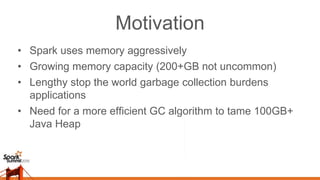 Motivation
• Spark uses memory aggressively
• Growing memory capacity (200+GB not uncommon)
• Lengthy stop the world garbage collection burdens
applications
• Need for a more efficient GC algorithm to tame 100GB+
Java Heap
 