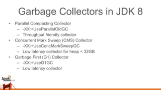Garbage Collectors in JDK 8
• Parallel Compacting Collector
– -XX:+UseParallelOldGC
– Throughput friendly collector
• Concurrent Mark Sweep (CMS) Collector
– -XX:+UseConcMarkSweepGC
– Low latency collector for heap < 32GB
• Garbage First (G1) Collector
– -XX:+UseG1GC
– Low latency collector
 