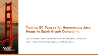 Taming GC Pauses for Humongous Java
Heaps in Spark Graph Computing
Eric Kaczmarek – Senior Java Performance Architect, Intel Corporation
Liqi Yi – Senior Performance Engineer, Intel Corporation
 