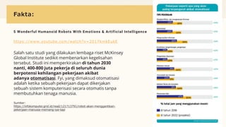 Fakta:
5 Wonderful Humanoid Robots With Emotions & Artificial Intelligence
https://www.youtube.com /watch?v=2017kmkEukE
Salah satu studi yang dilakukan lembaga riset McKinsey
Global Institute sedikit membenarkan kegelisahan
tersebut. Studi ini memperkirakan di tahun 2030
nanti, 400-800 juta pekerja di seluruh dunia
berpotensi kehilangan pekerjaan akibat
adanya otomatisasi. Fyi, yang dimaksud otomatisasi
adalah ketika sebuah pekerjaan dapat dikerjakan
sebuah sistem komputerisasi secara otomatis tanpa
membutuhkan tenaga manusia.
Sumber:
https://infokomputer.grid.id/read/121713791/robot-akan-menggantikan-
pekerjaan-manusia-memang-iya-tapi
 