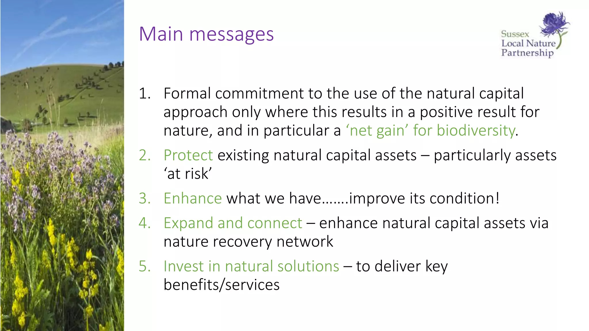 Main messages
1. Formal commitment to the use of the natural capital
approach only where this results in a positive result for
nature, and in particular a ‘net gain’ for biodiversity.
2. Protect existing natural capital assets – particularly assets
‘at risk’
3. Enhance what we have…….improve its condition!
4. Expand and connect – enhance natural capital assets via
nature recovery network
5. Invest in natural solutions – to deliver key
benefits/services
 
