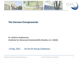 Institute for Advanced Sustainability Studies e.V. DI Annual Conference 15 May 2013 1
Dr. Kathrin Goldammer
Institute for Advanced Sustainability Studies e.V. (IASS)
The German Energiewende
15 May, 2013 for the DI Annual Conference
 