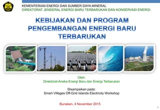 Kementerian Energi dan Sumber Daya Mineral
KEMENTERIAN ENERGI DAN SUMBER DAYA MINERAL
DIREKTORAT JENDERAL ENERGI BARU TERBARUKAN DAN KONSERVASI ENERGI
Oleh:
Direktorat Aneka Energi Baru dan Energi Terbarukan
Disampaikan pada:
Smart Villages Off-Grid Islands Electricity Workshop
Bunaken, 4 November 2015
1
 