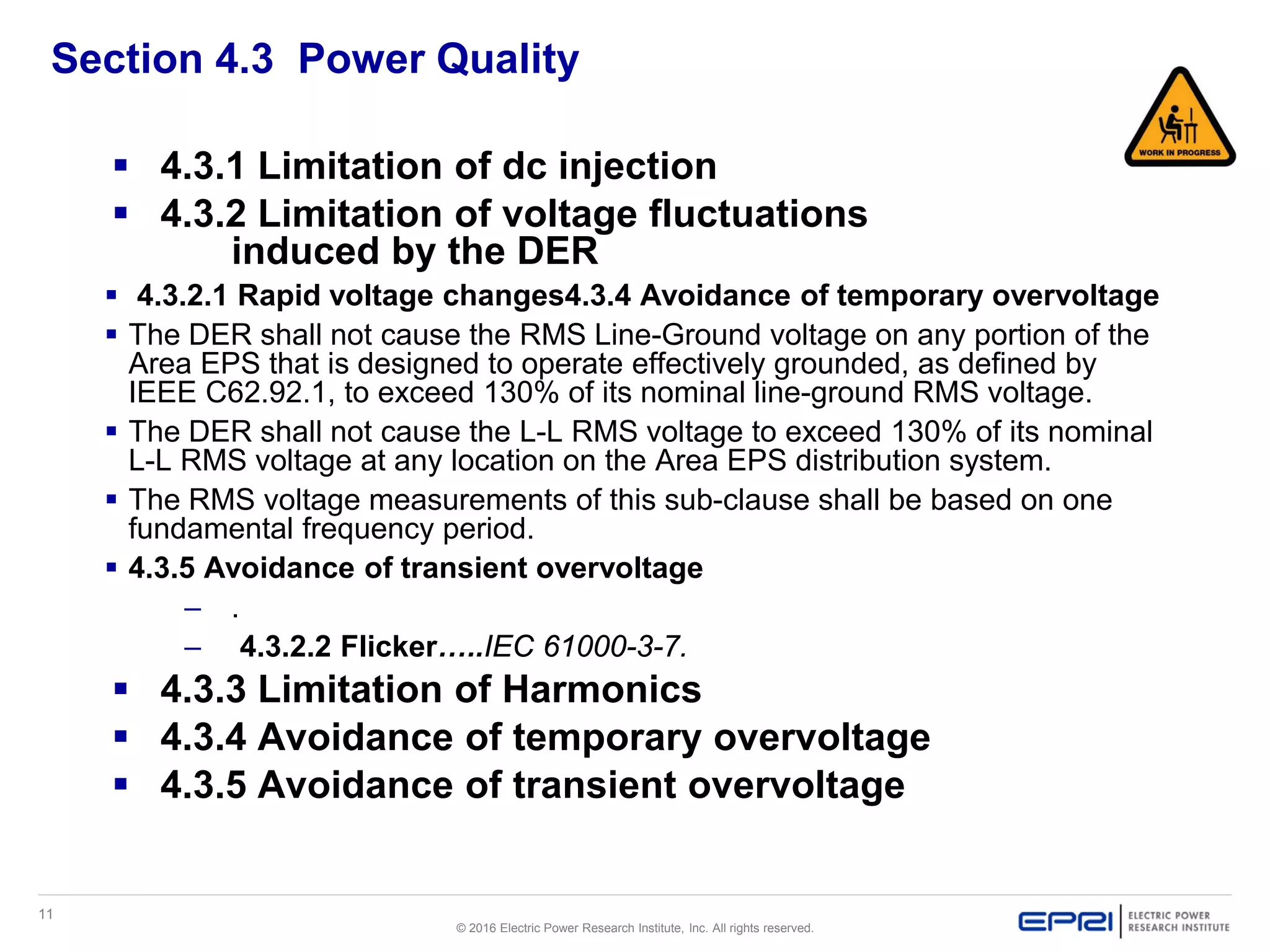 11
© 2016 Electric Power Research Institute, Inc. All rights reserved.
Section 4.3 Power Quality
 4.3.1 Limitation of dc injection
 4.3.2 Limitation of voltage fluctuations
induced by the DER
 4.3.2.1 Rapid voltage changes4.3.4 Avoidance of temporary overvoltage
 The DER shall not cause the RMS Line-Ground voltage on any portion of the
Area EPS that is designed to operate effectively grounded, as defined by
IEEE C62.92.1, to exceed 130% of its nominal line-ground RMS voltage.
 The DER shall not cause the L-L RMS voltage to exceed 130% of its nominal
L-L RMS voltage at any location on the Area EPS distribution system.
 The RMS voltage measurements of this sub-clause shall be based on one
fundamental frequency period.
 4.3.5 Avoidance of transient overvoltage
– .
– 4.3.2.2 Flicker…..IEC 61000-3-7.
 4.3.3 Limitation of Harmonics
 4.3.4 Avoidance of temporary overvoltage
 4.3.5 Avoidance of transient overvoltage
 
