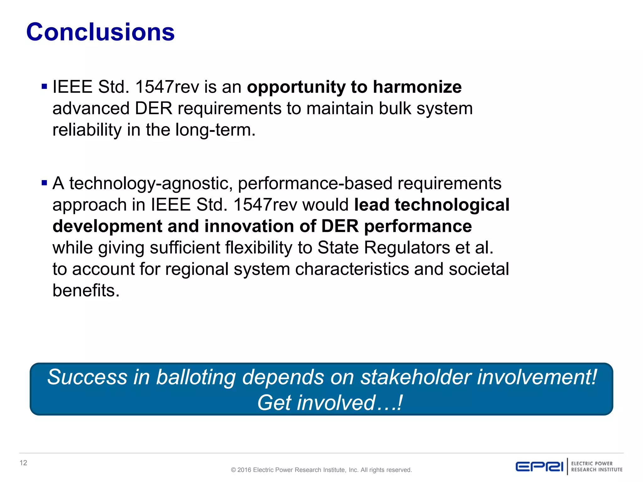 12
© 2016 Electric Power Research Institute, Inc. All rights reserved.
Conclusions
 IEEE Std. 1547rev is an opportunity to harmonize
advanced DER requirements to maintain bulk system
reliability in the long-term.
 A technology-agnostic, performance-based requirements
approach in IEEE Std. 1547rev would lead technological
development and innovation of DER performance
while giving sufficient flexibility to State Regulators et al.
to account for regional system characteristics and societal
benefits.
Success in balloting depends on stakeholder involvement!
Get involved…!
 