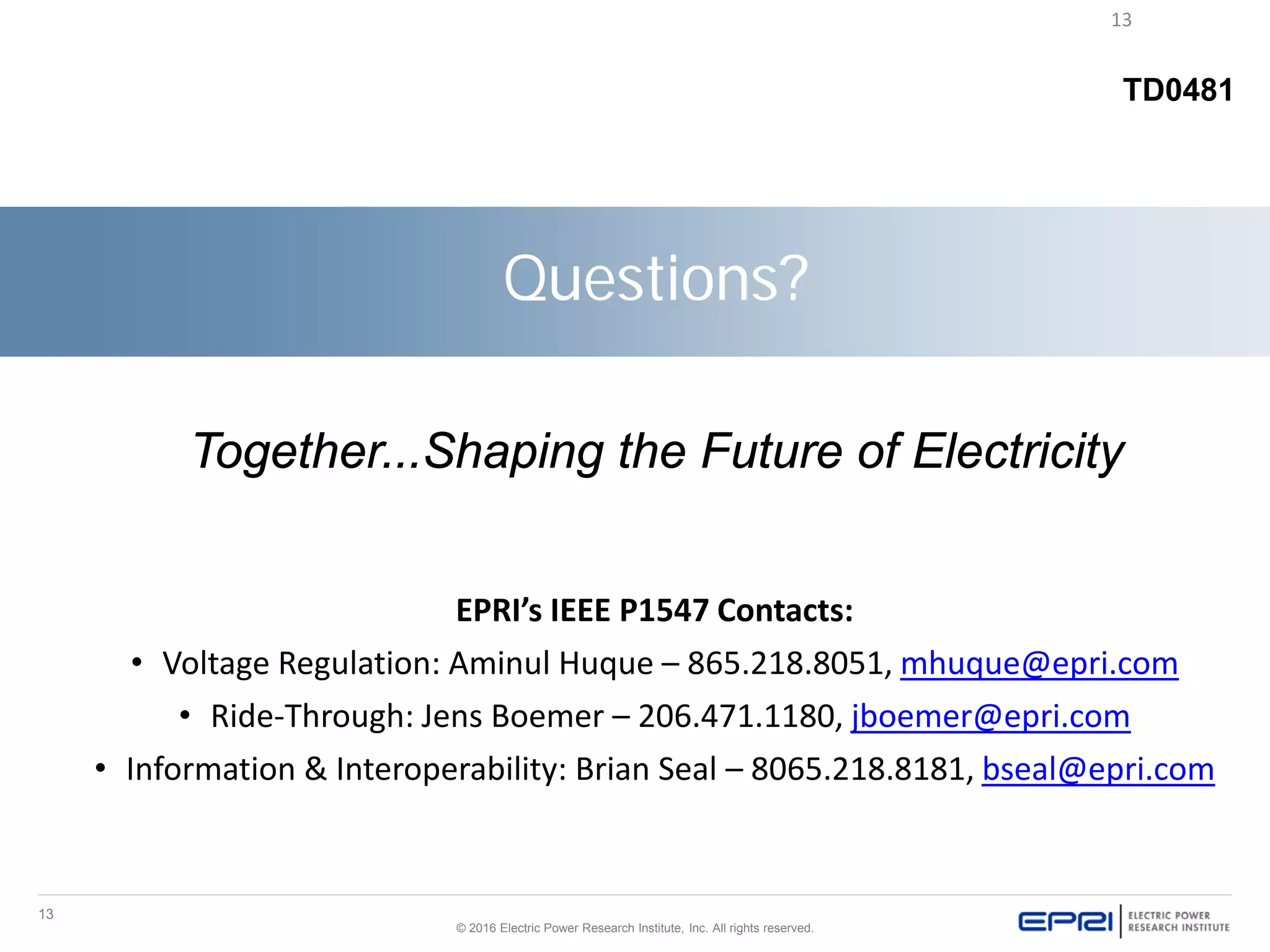 13
© 2016 Electric Power Research Institute, Inc. All rights reserved.
13
TD0481
Questions?
Together...Shaping the Future of Electricity
EPRI’s IEEE P1547 Contacts:
• Voltage Regulation: Aminul Huque – 865.218.8051, mhuque@epri.com
• Ride-Through: Jens Boemer – 206.471.1180, jboemer@epri.com
• Information & Interoperability: Brian Seal – 8065.218.8181, bseal@epri.com
 