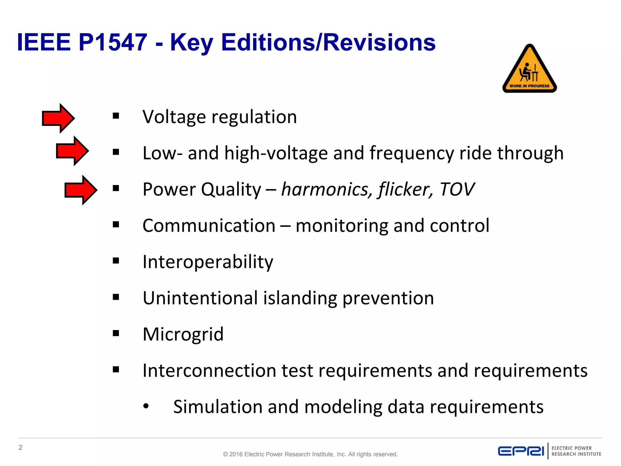 2
© 2016 Electric Power Research Institute, Inc. All rights reserved.
IEEE P1547 - Key Editions/Revisions
 Voltage regulation
 Low- and high-voltage and frequency ride through
 Power Quality – harmonics, flicker, TOV
 Communication – monitoring and control
 Interoperability
 Unintentional islanding prevention
 Microgrid
 Interconnection test requirements and requirements
• Simulation and modeling data requirements
 