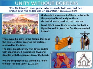 “For He Himself is our peace, who has made both one, and has
broken down the middle wall of separation.” (Ephesians 2:14)
There were big signs in the Temple that kept
the non-Jews from entering the sections
reserved for the Jews.
The cross brought every wall down, ending
with separation. It circumcised Jews and
Gentiles with the circumcision of the heart.
God made the covenant of the promise with
the people of Israel and give them
circumcision as a mark of that covenant.
Israel didn’t share God’s promise but built a
figurative wall to keep the Gentiles separated
instead.
We are one people now, united in a “holy
temple” “by one Spirit” (v. 21, 18)
 